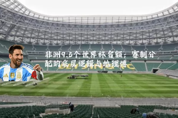 非洲9.5个世界杯名额:赛制分配的底层逻辑与地理博弈