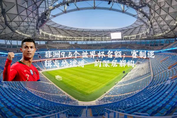 非洲9.5个世界杯名额：赛制逻辑与地理博弈的深层解构
